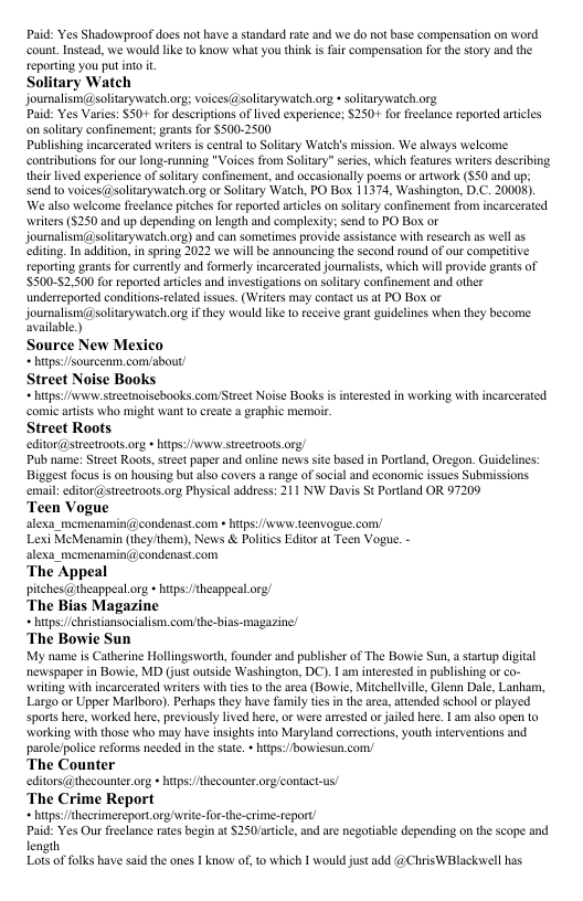 Paid: Yes Shadowproof does not have astandard rae and we do not base compensation on word count. Instead. we would lke to know what you think i fair compensation for the stry and the reporting you put into it Solitary Watch joumnalismi@solitarywatch org; voices(@solitarywatch.org *soltarywaich org Paid: Yes Varies: S50+ for descrptions o lived experience: $250+ for frlance reported artcles on solitary confinement; grants for $300-2500 Publishing incarcerated writer s central to Solitary Watchis mission. We always welcome contibutions or our long-running "Voices from Solitary” sries, which feaures writers describing ther lived experience of solitary confinement, and occasionally poems or artwork (550 and up: send to voices@soltarywatchorg o Soliary Watch, PO Bos 11374, Washington, D.C. 20008). We also welcome freclance pitches for reported atiles on soliary confinement from incarcerated ‘writers (5250 and up depending on length and complexity: send to PO Box or journalism(@solitarywatch.org) and can sometimes provide assisance with research as wel as editing. In addition, n spring 2022 we will be announcing the second round of our compeitve reporing grants for curtently and formerly incarcerated journalists, which will provide grants of $500-52,500 for reported artcles and investigations on soltary confinement and other undereeported conditions-telated issues. (Writers may contact us at PO Box or journalism(@solitarywatch.org i they would like o eceive prant guidelines when they become available) Source New Mexico htps:/sourcenm comabout/ Street Noise Books htps:/wnw:stretnoiscooks.comyStreet Noise Books i interestd in working with incarcerated comic arists who might want 10 create @ graphic memoir Street Roots editor@streeiroots. g » ifps:/Awvww siseetroots.org Pub name: Srcet Roots,street paper and online news it based in Portland, Oregon. Guidelines: Biggest focus is on housing but also covers a range of social and cconomic issues Submissions email: editor@sireetroot.org Physical address: 211 NW Davis St Prtland OR 97209 Teen Vogue alexa. memenamincondenastcom « hitps v teenvogue con/ Lexi MeMenamin (ihy/ihem), News & Politcs Editorat Teen Vogue. - alexa_memenamini condenast com ‘The Appeal pitches @theappeat.org + hips:/heappeaLorg The Bias Magazine * htps:/christansocialism comythe-bias-magazine! ‘The Bowie Sun My name s Catherine Hollingsworth, founder and publisher of The Bowie Sun,a starup digital newspaperin Bowie, MD (st outside Washington, DC). | am interested in publshing of co- writing with incarcerated writers withtes 10 the area (Bowie, Mitchellille, Glenn Dale, Lanham, Largo or Upper Marlboro). Prhaps they have family tes in the area, attended school or played sports here, worked here, previously lived he, o were arested o jaild here. | am als0 open 10 working with those who may have inights into Maryland corrections, youth inerventions and parolelpolicereforms needed in the tat. »htps://bowiesun con/ The Counter editors@thecounter o » hitp:thecounter og/contact-us/ ‘The Crime Report htps:hecrimereport org/write-forthe-crime-teport/ Paid: Yes Ou freelance ates begin at $250/aticle, and are negofiable depending on the scope and length Lot of flks have sid the ones 1 know oft which 1 would just dd @ChuisWBlackvel has